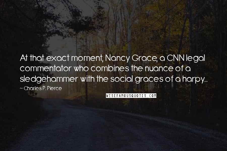 Charles P. Pierce Quotes: At that exact moment, Nancy Grace, a CNN legal commentator who combines the nuance of a sledgehammer with the social graces of a harpy..