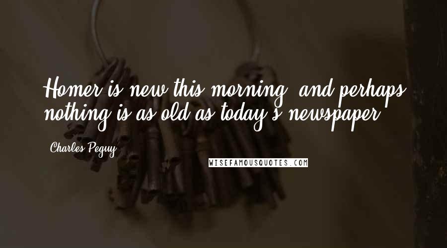 Charles Peguy Quotes: Homer is new this morning, and perhaps nothing is as old as today's newspaper.