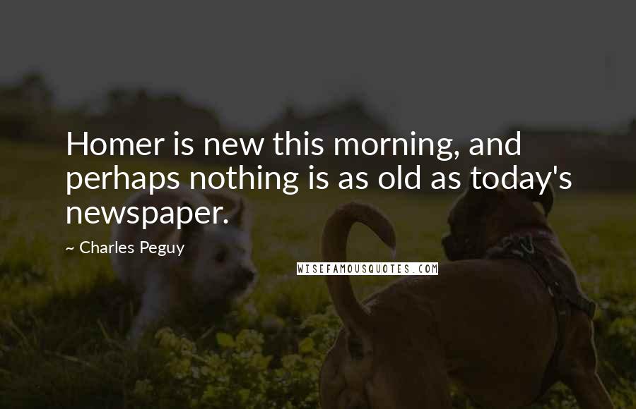 Charles Peguy Quotes: Homer is new this morning, and perhaps nothing is as old as today's newspaper.