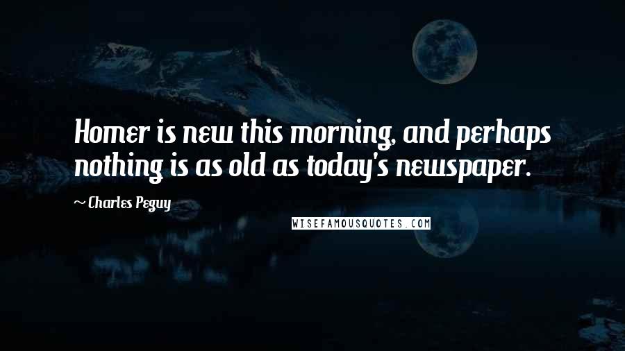 Charles Peguy Quotes: Homer is new this morning, and perhaps nothing is as old as today's newspaper.