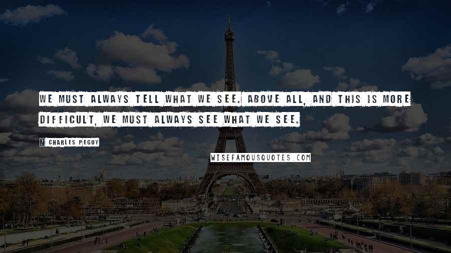 Charles Peguy Quotes: We must always tell what we see. Above all, and this is more difficult, we must always see what we see.