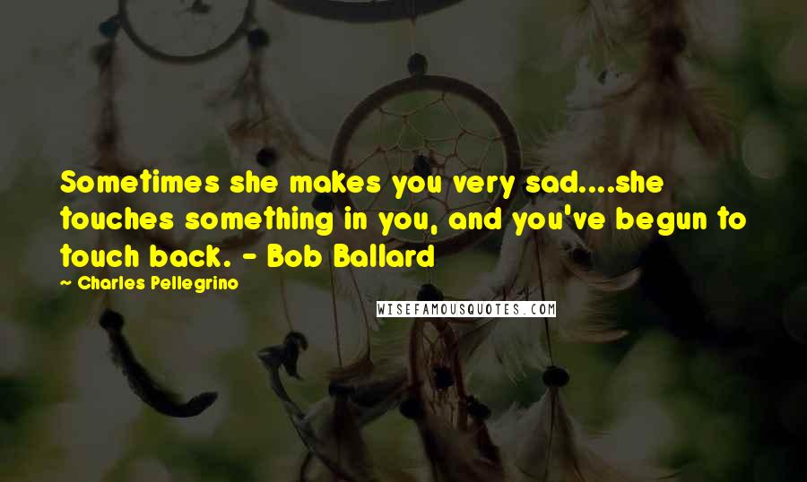 Charles Pellegrino Quotes: Sometimes she makes you very sad....she touches something in you, and you've begun to touch back. - Bob Ballard