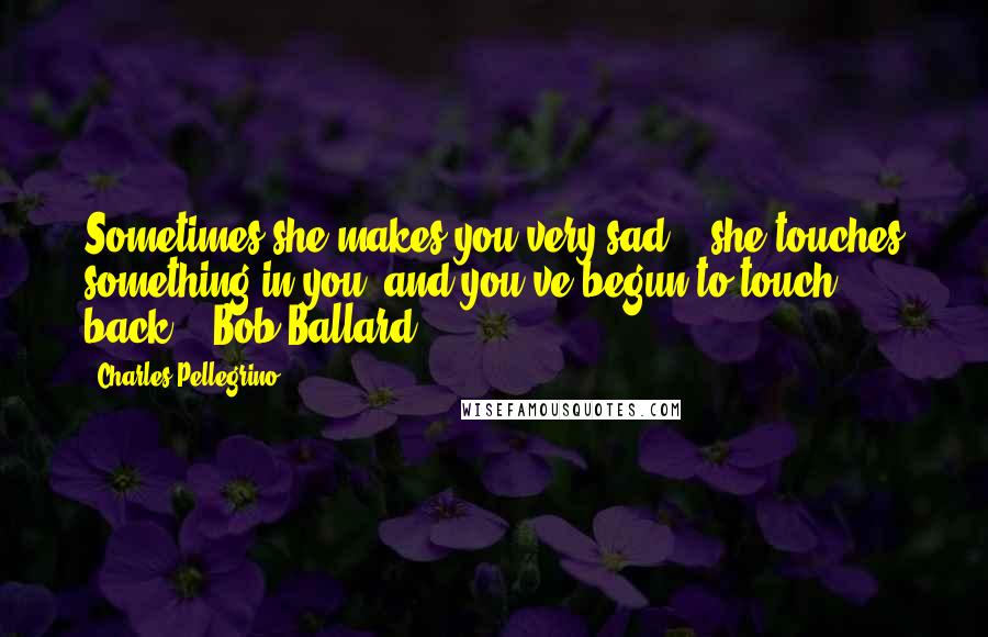 Charles Pellegrino Quotes: Sometimes she makes you very sad....she touches something in you, and you've begun to touch back. - Bob Ballard