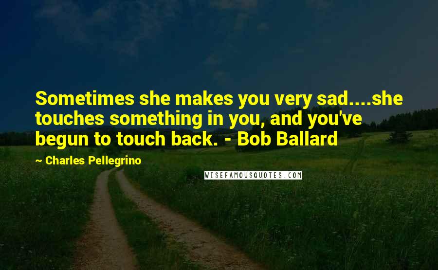 Charles Pellegrino Quotes: Sometimes she makes you very sad....she touches something in you, and you've begun to touch back. - Bob Ballard