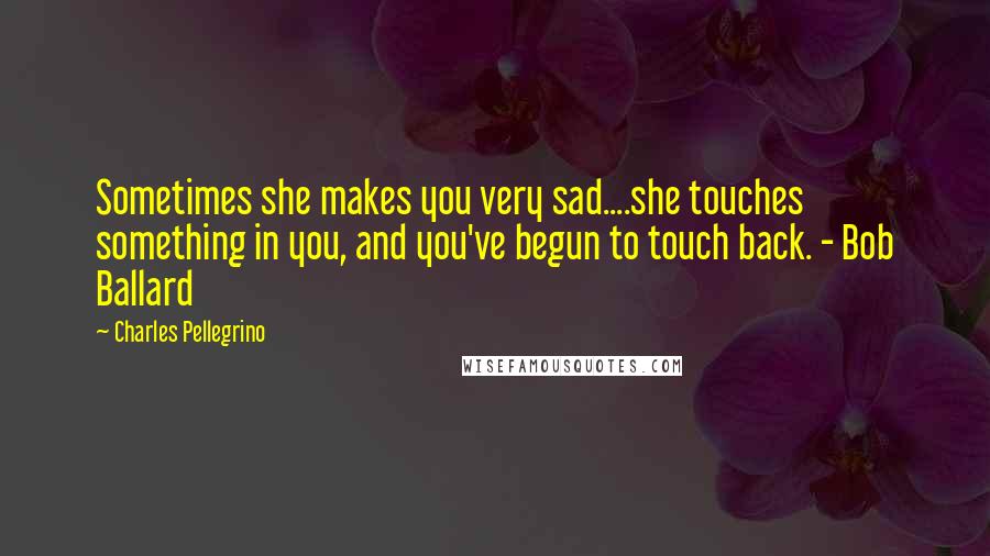 Charles Pellegrino Quotes: Sometimes she makes you very sad....she touches something in you, and you've begun to touch back. - Bob Ballard