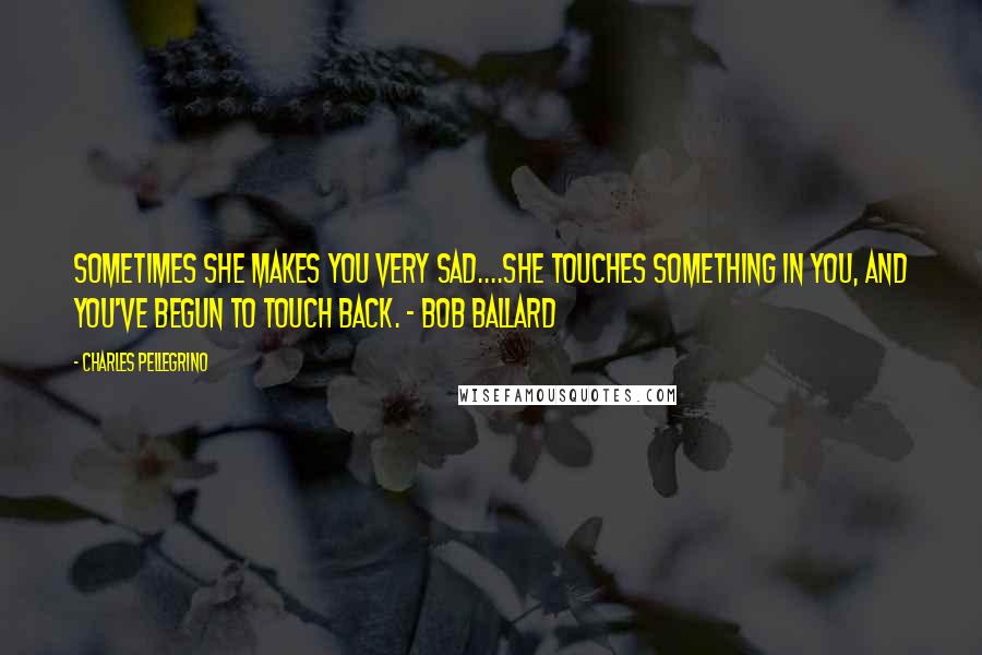 Charles Pellegrino Quotes: Sometimes she makes you very sad....she touches something in you, and you've begun to touch back. - Bob Ballard