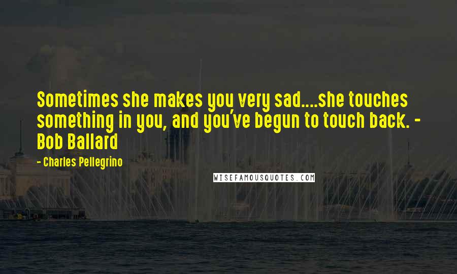 Charles Pellegrino Quotes: Sometimes she makes you very sad....she touches something in you, and you've begun to touch back. - Bob Ballard