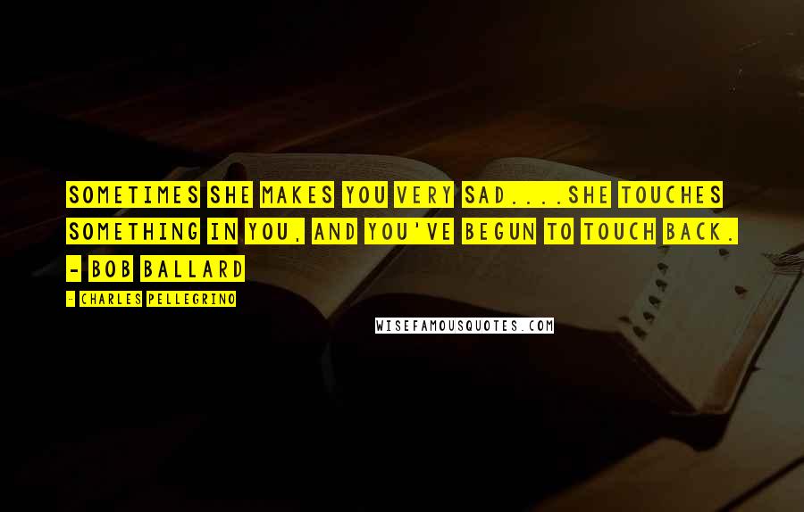 Charles Pellegrino Quotes: Sometimes she makes you very sad....she touches something in you, and you've begun to touch back. - Bob Ballard