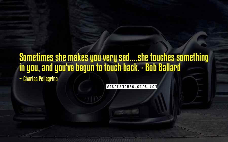 Charles Pellegrino Quotes: Sometimes she makes you very sad....she touches something in you, and you've begun to touch back. - Bob Ballard