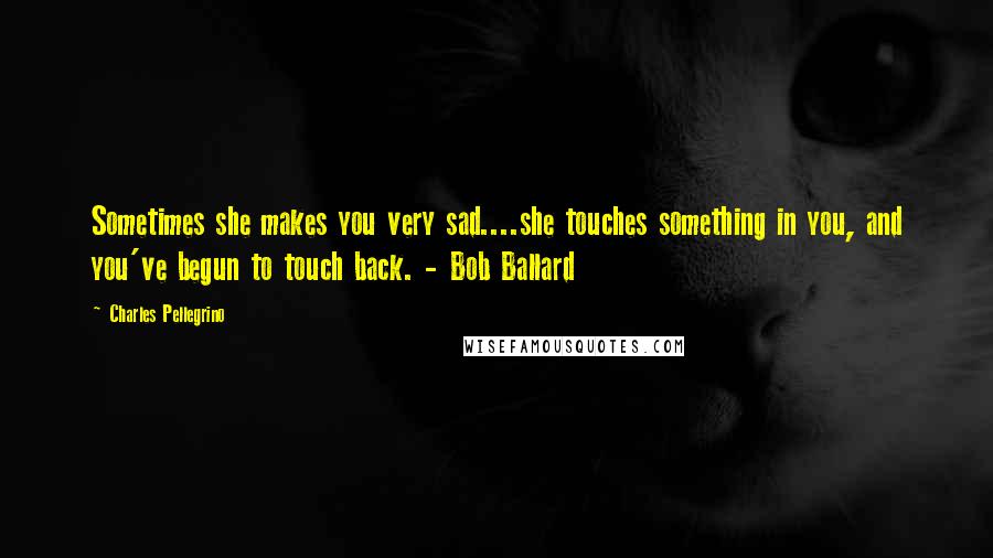 Charles Pellegrino Quotes: Sometimes she makes you very sad....she touches something in you, and you've begun to touch back. - Bob Ballard