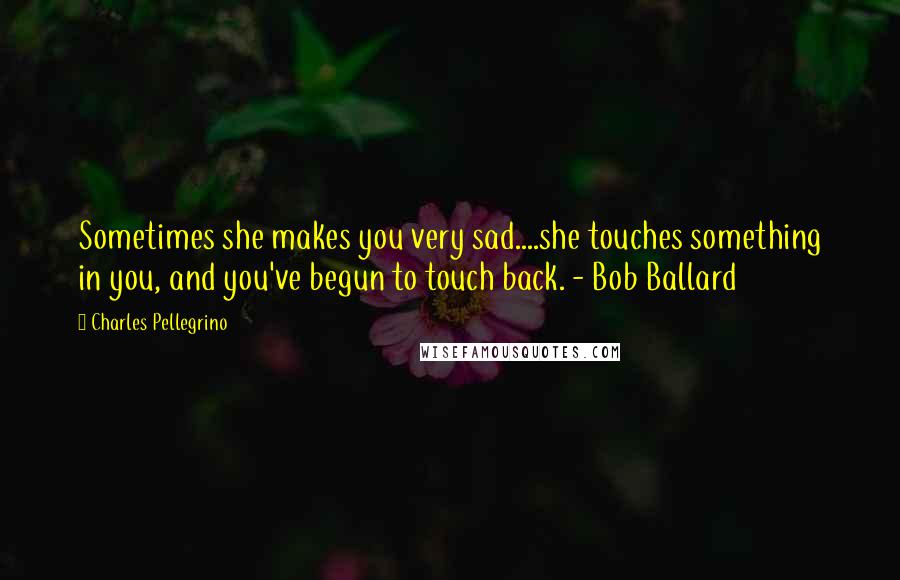 Charles Pellegrino Quotes: Sometimes she makes you very sad....she touches something in you, and you've begun to touch back. - Bob Ballard