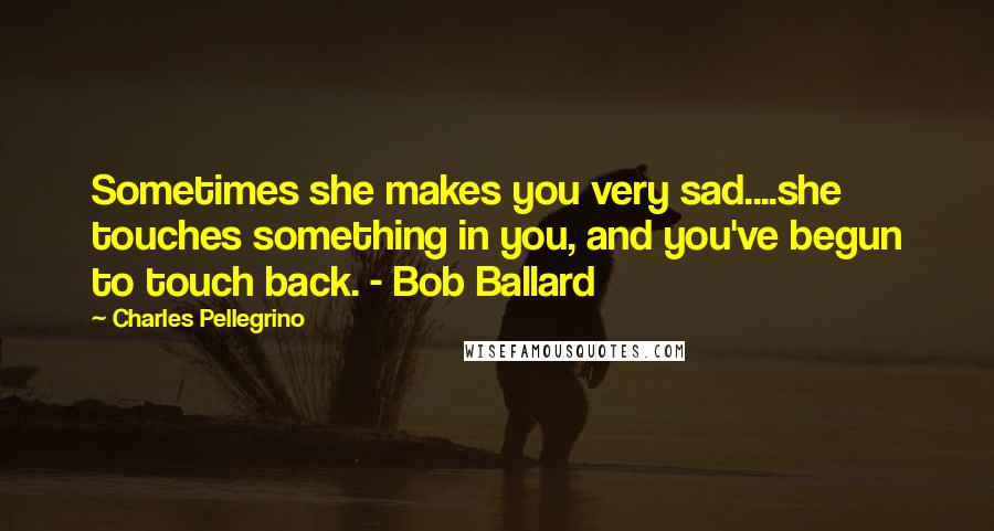 Charles Pellegrino Quotes: Sometimes she makes you very sad....she touches something in you, and you've begun to touch back. - Bob Ballard