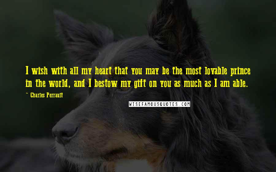 Charles Perrault Quotes: I wish with all my heart that you may be the most lovable prince in the world, and I bestow my gift on you as much as I am able.