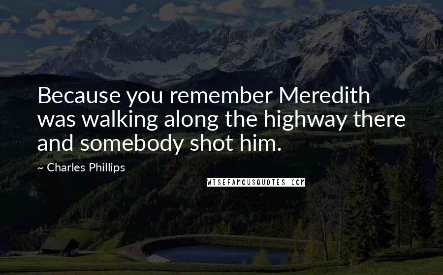 Charles Phillips Quotes: Because you remember Meredith was walking along the highway there and somebody shot him.