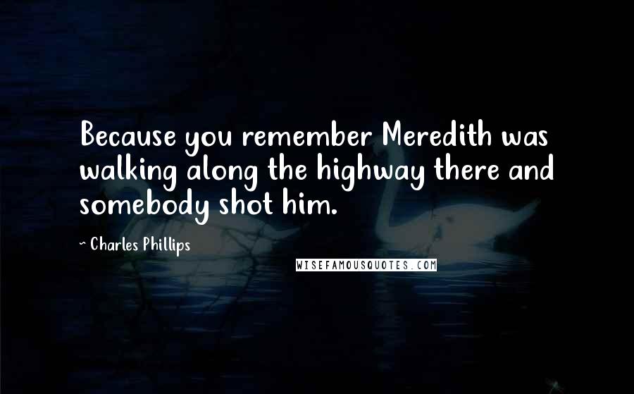 Charles Phillips Quotes: Because you remember Meredith was walking along the highway there and somebody shot him.