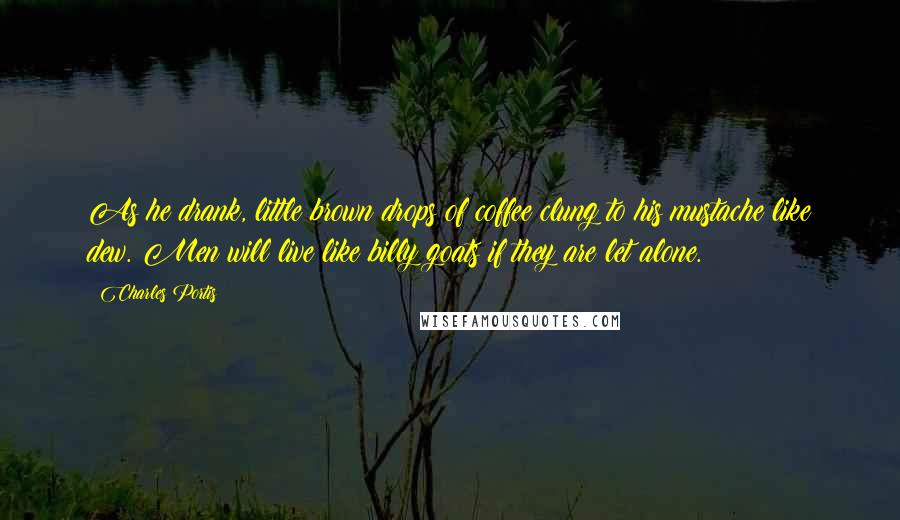Charles Portis Quotes: As he drank, little brown drops of coffee clung to his mustache like dew. Men will live like billy goats if they are let alone.