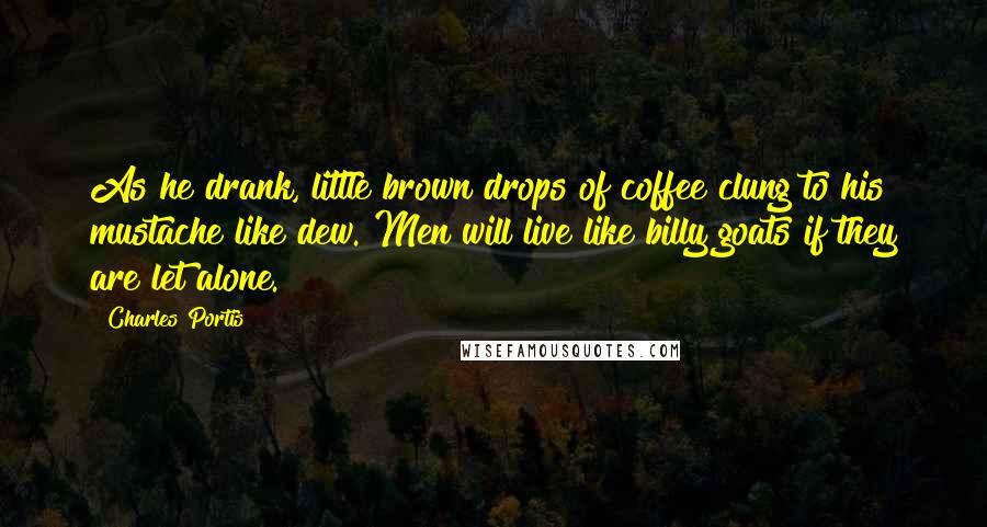 Charles Portis Quotes: As he drank, little brown drops of coffee clung to his mustache like dew. Men will live like billy goats if they are let alone.