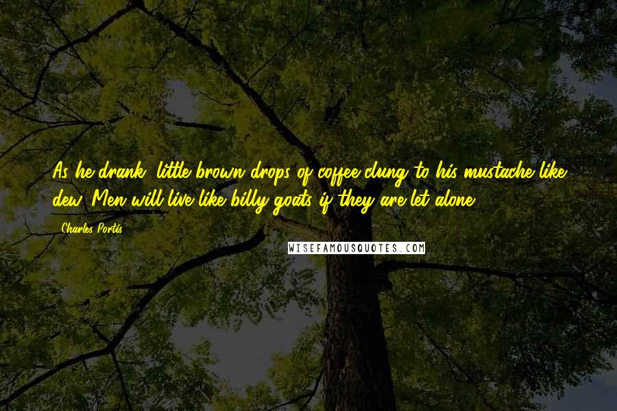 Charles Portis Quotes: As he drank, little brown drops of coffee clung to his mustache like dew. Men will live like billy goats if they are let alone.