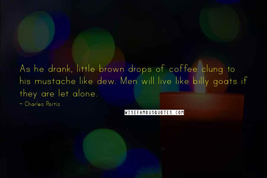 Charles Portis Quotes: As he drank, little brown drops of coffee clung to his mustache like dew. Men will live like billy goats if they are let alone.