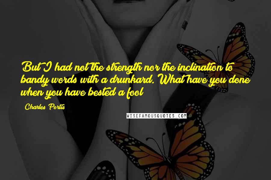 Charles Portis Quotes: But I had not the strength nor the inclination to bandy words with a drunkard. What have you done when you have bested a fool?