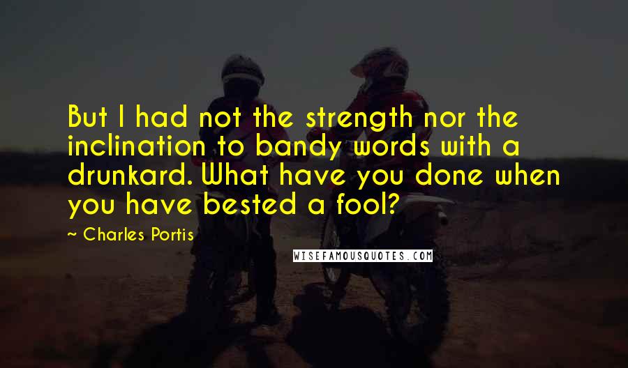 Charles Portis Quotes: But I had not the strength nor the inclination to bandy words with a drunkard. What have you done when you have bested a fool?