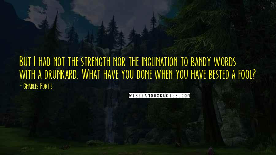 Charles Portis Quotes: But I had not the strength nor the inclination to bandy words with a drunkard. What have you done when you have bested a fool?