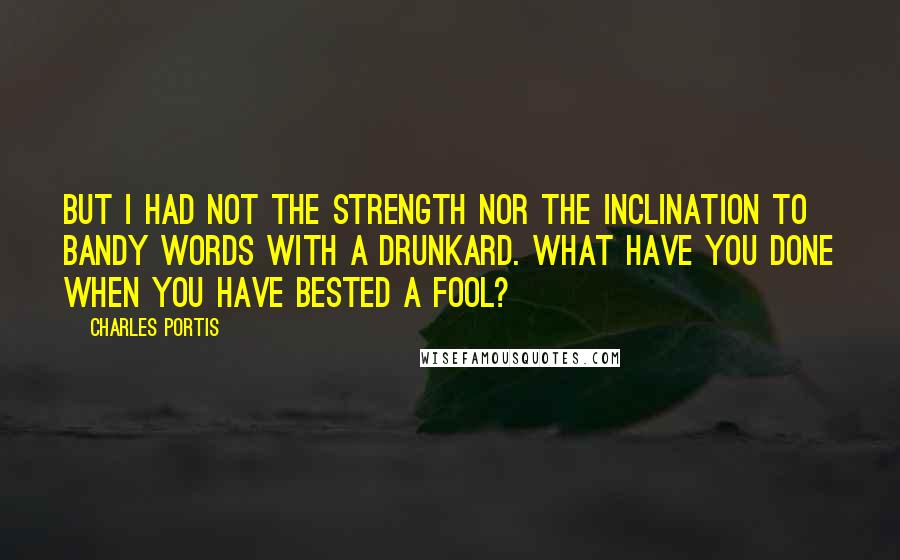 Charles Portis Quotes: But I had not the strength nor the inclination to bandy words with a drunkard. What have you done when you have bested a fool?