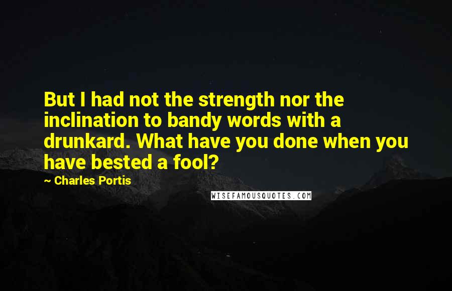 Charles Portis Quotes: But I had not the strength nor the inclination to bandy words with a drunkard. What have you done when you have bested a fool?