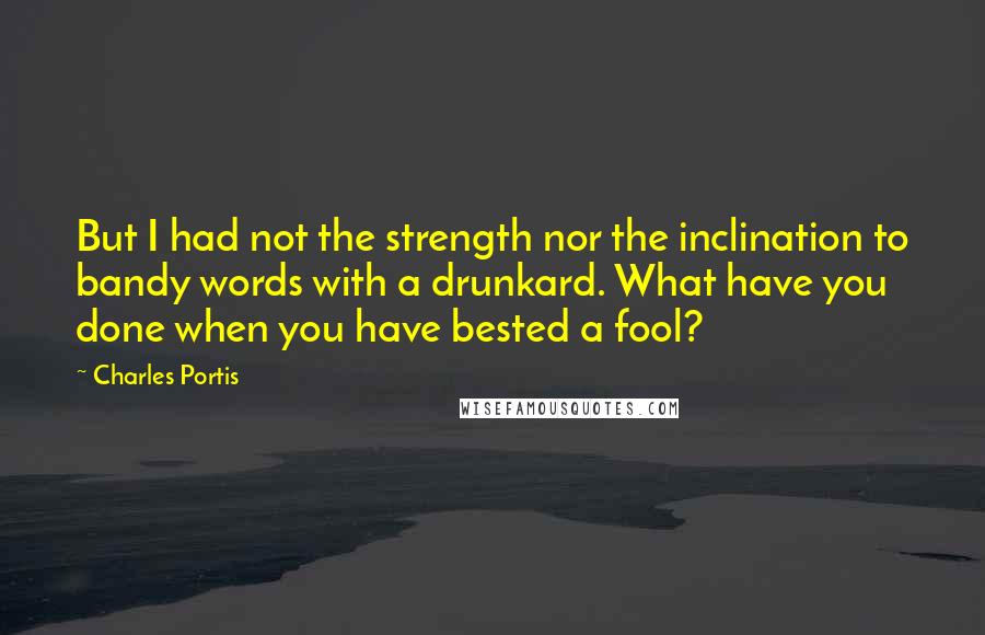 Charles Portis Quotes: But I had not the strength nor the inclination to bandy words with a drunkard. What have you done when you have bested a fool?