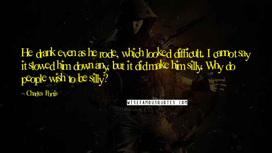 Charles Portis Quotes: He drank even as he rode, which looked difficult. I cannot say it slowed him down any, but it did make him silly. Why do people wish to be silly?