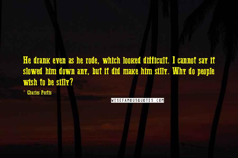 Charles Portis Quotes: He drank even as he rode, which looked difficult. I cannot say it slowed him down any, but it did make him silly. Why do people wish to be silly?