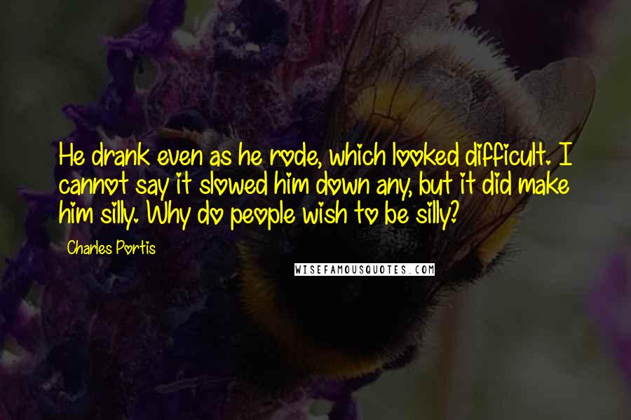 Charles Portis Quotes: He drank even as he rode, which looked difficult. I cannot say it slowed him down any, but it did make him silly. Why do people wish to be silly?