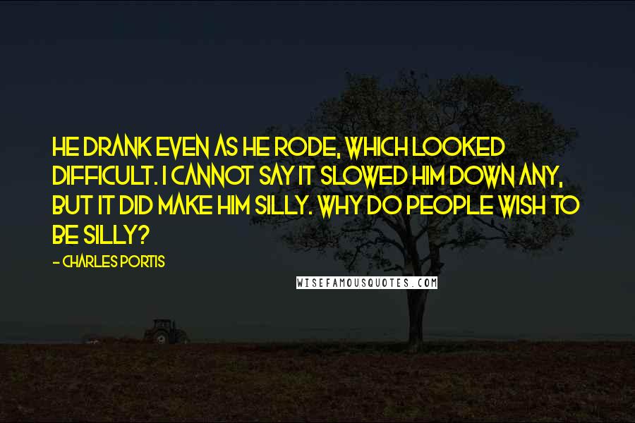 Charles Portis Quotes: He drank even as he rode, which looked difficult. I cannot say it slowed him down any, but it did make him silly. Why do people wish to be silly?