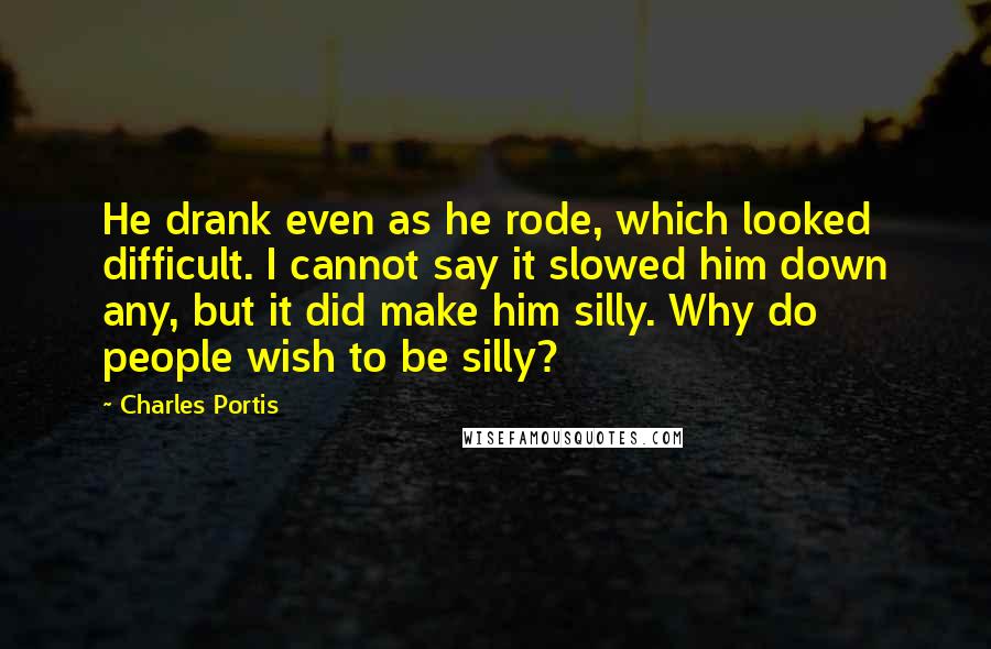 Charles Portis Quotes: He drank even as he rode, which looked difficult. I cannot say it slowed him down any, but it did make him silly. Why do people wish to be silly?