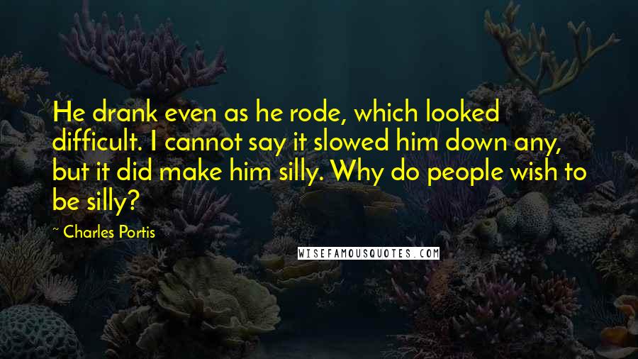 Charles Portis Quotes: He drank even as he rode, which looked difficult. I cannot say it slowed him down any, but it did make him silly. Why do people wish to be silly?