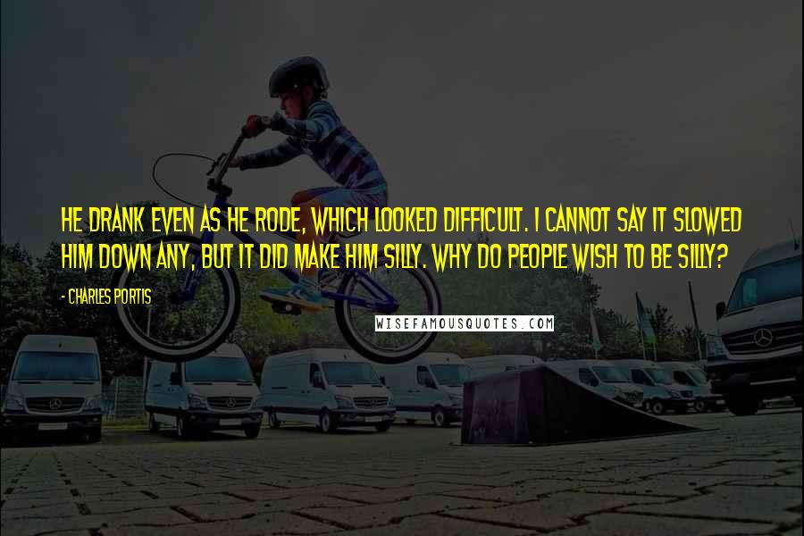 Charles Portis Quotes: He drank even as he rode, which looked difficult. I cannot say it slowed him down any, but it did make him silly. Why do people wish to be silly?