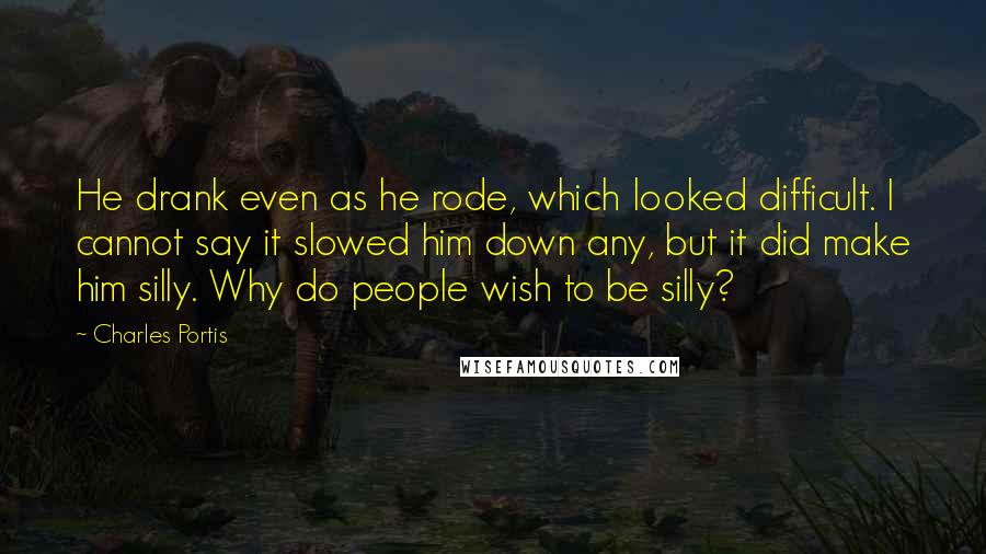 Charles Portis Quotes: He drank even as he rode, which looked difficult. I cannot say it slowed him down any, but it did make him silly. Why do people wish to be silly?