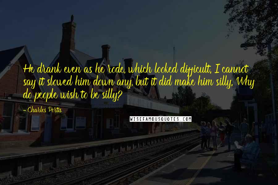 Charles Portis Quotes: He drank even as he rode, which looked difficult. I cannot say it slowed him down any, but it did make him silly. Why do people wish to be silly?