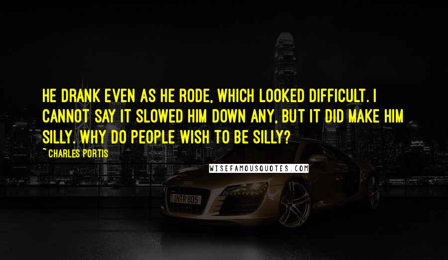 Charles Portis Quotes: He drank even as he rode, which looked difficult. I cannot say it slowed him down any, but it did make him silly. Why do people wish to be silly?