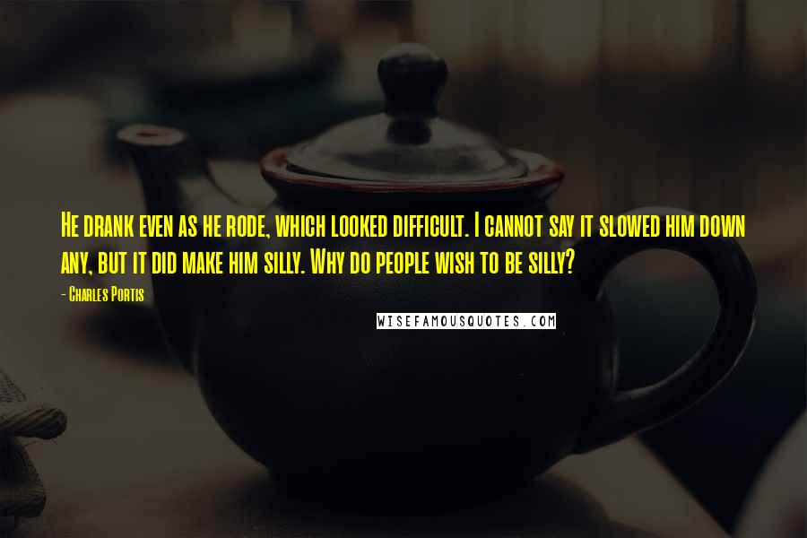 Charles Portis Quotes: He drank even as he rode, which looked difficult. I cannot say it slowed him down any, but it did make him silly. Why do people wish to be silly?