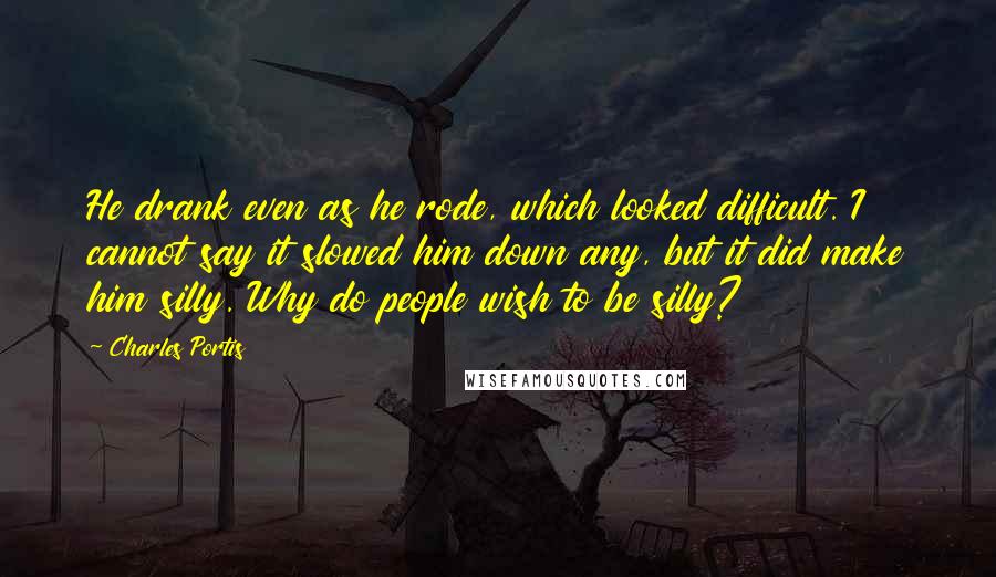 Charles Portis Quotes: He drank even as he rode, which looked difficult. I cannot say it slowed him down any, but it did make him silly. Why do people wish to be silly?