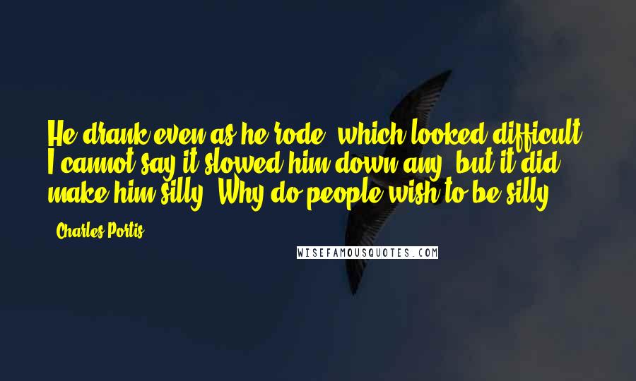 Charles Portis Quotes: He drank even as he rode, which looked difficult. I cannot say it slowed him down any, but it did make him silly. Why do people wish to be silly?