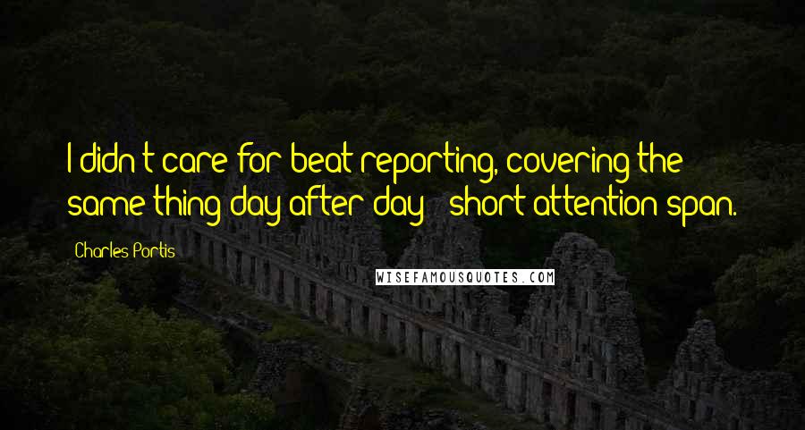 Charles Portis Quotes: I didn't care for beat reporting, covering the same thing day after day - short attention span.