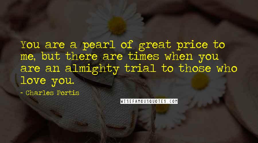 Charles Portis Quotes: You are a pearl of great price to me, but there are times when you are an almighty trial to those who love you.