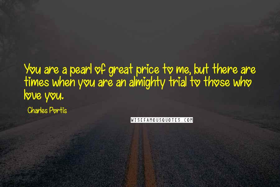 Charles Portis Quotes: You are a pearl of great price to me, but there are times when you are an almighty trial to those who love you.