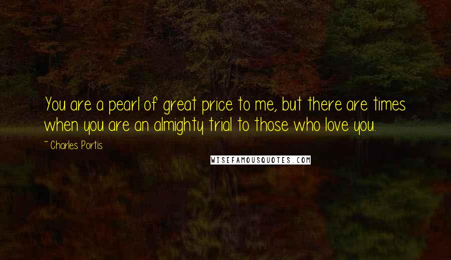 Charles Portis Quotes: You are a pearl of great price to me, but there are times when you are an almighty trial to those who love you.