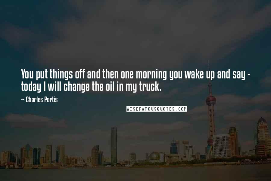 Charles Portis Quotes: You put things off and then one morning you wake up and say - today I will change the oil in my truck.