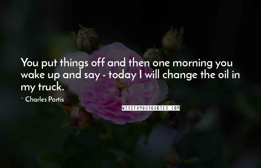Charles Portis Quotes: You put things off and then one morning you wake up and say - today I will change the oil in my truck.