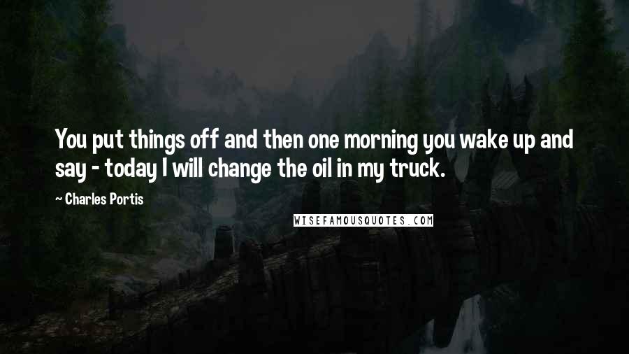 Charles Portis Quotes: You put things off and then one morning you wake up and say - today I will change the oil in my truck.