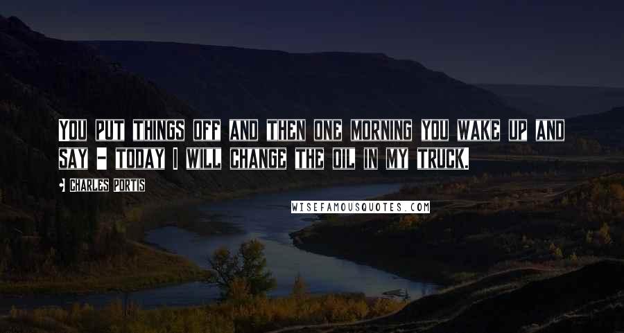 Charles Portis Quotes: You put things off and then one morning you wake up and say - today I will change the oil in my truck.